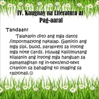 IV. Kaugnay na Literatura at
Pag-aaral
Tandaan!
Talakayin dito ang mga datos
/impormasyong nakalap. Gamitin ang
mga sipi, buod, parapreys sa inyong
mga note cards. Huwag kalilimutang
kilalanin ang inyong mga hanguan sa
pamamagitan ng in-text/end-text
citation sa bahaging to (maging sa
rasyonal).
 