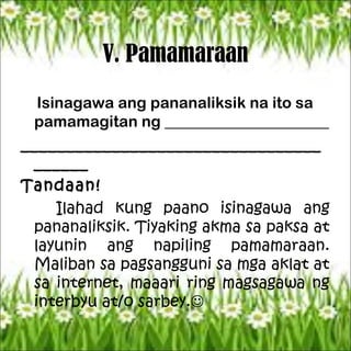 V. Pamamaraan
Isinagawa ang pananaliksik na ito sa
pamamagitan ng _____________________
_________________________________
______
Tandaan!
Ilahad kung paano isinagawa ang
pananaliksik. Tiyaking akma sa paksa at
layunin ang napiling pamamaraan.
Maliban sa pagsangguni sa mga aklat at
sa internet, maaari ring magsagawa ng
interbyu at/o sarbey.
 