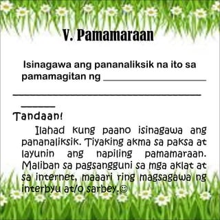 V. Pamamaraan
Isinagawa ang pananaliksik na ito sa
pamamagitan ng _____________________
_________________________________
______
Tandaan!
Ilahad kung paano isinagawa ang
pananaliksik. Tiyaking akma sa paksa at
layunin ang napiling pamamaraan.
Maliban sa pagsangguni sa mga aklat at
sa internet, maaari ring magsagawa ng
interbyu at/o sarbey.
 