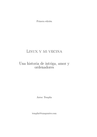 Primera edición




    Linux y mi vecina

Una historia de intriga, amor y
         ordenadores




           Autor: Templix




       templix@tuxapuntes.com
 