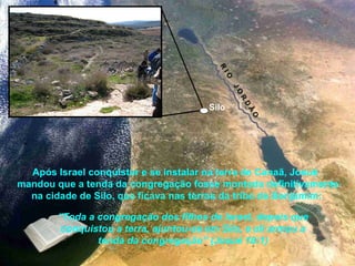 Após Israel conquistar e se instalar na terra de Canaã, Josué
mandou que a tenda da congregação fosse montada definitivamente
na cidade de Silo, que ficava nas terras da tribo de Benjamim:
“Toda a congregação dos filhos de Israel, depois que
conquistou a terra, ajuntou-se em Silo, e ali armou a
tenda da congregação” (Josué 18:1)
Silo
R
IO
JO
R
D
Ã
O
 