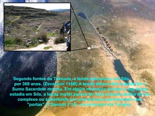 Segundo fontes do Talmude, a tenda descansou em Silo
por 369 anos. (Zevachim 118B) A tenda deixou Silo quando Eli o
Sumo Sacerdote morreu. Em algum momento durante a sua longa
estadia em Silo, a tenda móvel parece ter sido incluída dentro de um
complexo ou substituída por uma estrutura permanente com
"portas" (1 Samuel 3:15), um precursor do Templo.
Silo
R
IO
JO
R
D
Ã
O
 