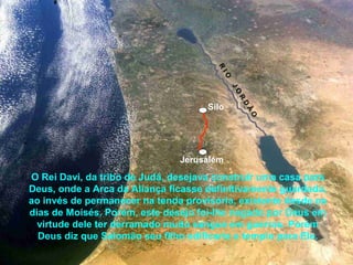 O Rei Davi, da tribo de Judá, desejava construir uma casa para
Deus, onde a Arca da Aliança ficasse definitivamente guardada,
ao invés de permanecer na tenda provisória, existente desde os
dias de Moisés. Porém, este desejo foi-lhe negado por Deus em
virtude dele ter derramado muito sangue em guerras. Porém
Deus diz que Salomão seu filho edificaria o templo para Ele.
Jerusalém
Silo
R
IO
JO
R
D
Ã
O
 