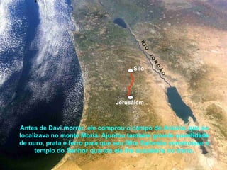 Antes de Davi morrer, ele comprou o campo de Araúna, que se
localizava no monte Moriá. Ajuntou também grande quantidade
de ouro, prata e ferro para que seu filho Salomão construísse o
templo do Senhor quando ele lhe sucederia no trono.
Jerusalém
Silo
R
IO
JO
R
D
Ã
O
 