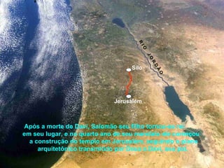 Após a morte de Davi, Salomão seu filho tornou-se rei
em seu lugar, e no quarto ano de seu mandato ele começou
a construção do templo em Jerusalém, seguindo o plano
arquitetônico transmitido por Deus a Davi, seu pai.
Jerusalém
Silo
R
IO
JO
R
D
Ã
O
 