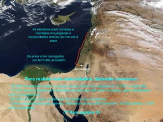 Jerusalém
Para realizar todo este trabalho, Salomão convocou:
As madeiras eram cortadas e
montadas em jangadas e
transportadas através do mar até à
praia
Da praia eram carregadas
por terra até Jerusalém.
* 30.000 homens de Israel, enviando-os ao Líbano em equipes de 10.000 a cada mês.
* 70.000 homens dentre os habitantes do país que não eram israelitas, para trabalharem
como carregadores.
* 80.000 homens como cortadores de pedras nas montanhas.
* Como responsáveis pelo serviço, Salomão nomeou 550 homens e, ao que parece, 3.300
como ajudantes.
(1º Reis capitulo 5)
 