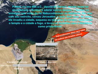 Jerusalém
Porém, no ano 605 a.C., (época de Daniel), devido Israel ter
abandonado o Senhor e adorar outros deuses, o Senhor os
entregou nas mãos do rei Nabucodonosor da Babilônia. Ele veio
com seu exército, cercou Jerusalém, e após dois anos de cerco,
ele invadiu a cidade, saqueou os tesouros do templo, destruindo
o templo e a cidade a fogo, e levou os israelitas para a Babilônia
como prisioneiros.
1000 a.C 605 a.C
Nabucodonosor ataca Jerusalém
Os judeus são levados cativos
O templo é construído O templo é destruído
Linha do tempo
 