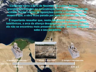 Jerusalém
Conforme narra o livro de Neemias, os judeus tiveram
grandes dificuldades na reconstrução tanto do templo como da
cidade. Foram muitas as oposições contra a reconstrução, de
maneira que, a obra ficou parada por mais ou menos dez anos.
É importante ressaltar que, nesta destruição do templo pelos
babilônicos, a arca da aliança desapareceu para sempre, ou seja,
ela não se encontrou mais presente no templo. Até hoje ninguém
sabe o seu paradeiro.
1000 a.C 605 a.C 535 a.C
Linha do tempo
O templo é construído O templo é destruído O templo é reconstruído
 