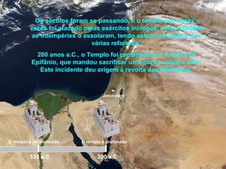 Jerusalém
Os séculos foram se passando, e o templo por várias
vezes foi atacado pelos exércitos inimigos, como também
as intempéries o assolaram, tendo assim que passar por
várias reformas.
200 anos a.C., o Templo foi profanado por Antíoco IV
Epifânio, que mandou sacrificar uma porca sobre o altar.
Este incidente deu origem à revolta dos Macabeus.
535 a.C
O templo é reconstruído O templo é profanado
200 a.C
 