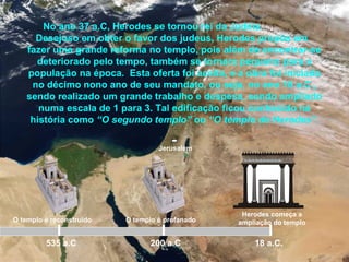 Jerusalém
No ano 37 a.C, Herodes se tornou rei da Judéia.
Desejoso em obter o favor dos judeus, Herodes propôs em
fazer uma grande reforma no templo, pois além de encontrar-se
deteriorado pelo tempo, também se tornara pequeno para a
população na época. Esta oferta foi aceita, e a obra foi iniciada
no décimo nono ano de seu mandato, ou seja, no ano 18 a.C.,
sendo realizado um grande trabalho e despesa, sendo ampliado
numa escala de 1 para 3. Tal edificação ficou conhecido na
história como “O segundo templo” ou “O templo de Herodes”.
535 a.C
O templo é reconstruído O templo é profanado
200 a.C
Herodes começa a
ampliação do templo
18 a.C.
 