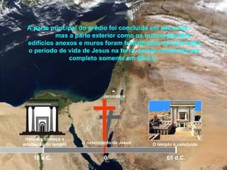Jerusalém
Herodes começa a
ampliação do templo
18 a.C.
A parte principal do prédio foi concluída em dez anos,
mas a parte exterior como os outros grandes
edifícios anexos e muros foram trabalhados durante todo
o período de vida de Jesus na terra, sendo concluído por
completo somente em 65 d.C.
O nascimento de Jesus O templo é concluído
65 d.C.0
 