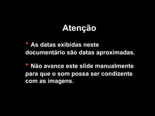 • As datas exibidas neste
documentário são datas aproximadas.
• Não avance este slide manualmente
para que o som possa ser condizente
com as imagens.
Atenção
 