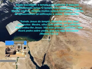 Jerusalém
O templo é concluído
65 d.C.
Ainda inacabado, o templo e os edifícios já estavam
magnificamente belos. O templo, três vezes maior que o
templo original, deixava muitos judeus fascinados, a ponto
de apresentarem tal edificação a Jesus. Está escrito:
“Saindo Jesus do templo, disse-lhe um dos seus
discípulos: Mestre, olha! Que pedras, que edifícios!
Respondeu-lhe Jesus: Vês este grandes edifícios? Não
ficará pedra sobre pedra, que não seja derrubada”
(Marcos 13:1-2)
 