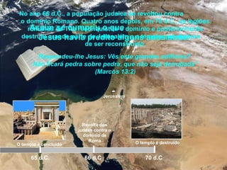 Jerusalém
O templo é concluído
65 d.C.
No ano 66 d.C., a população judaica se revoltou contra
o domínio Romano. Quatro anos depois, em 70 d.C., as legiões
romanas de Tito reconquistou o domínio e posteriormente
destruiu grande parte de Jerusalém e o templo que acabara
de ser reconstruído.
Revolta dos
judeus contra o
domínio de
Roma
66 d.C 70 d.C
O templo é destruído
Assim se cumpriu o que
Jesus havia predito alguns anos atrás:
Respondeu-lhe Jesus: Vês este grandes edifícios?
Não ficará pedra sobre pedra, que não seja derrubada”
(Marcos 13:2)
 