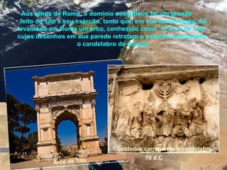 Jerusalém
O templo é concluído
65 d.C.
Revolta dos
judeus contra o
domínio de
Roma
66 d.C 70 d.C
O templo é destruído
Aos olhos de Roma, o domínio aos judeus foi um grande
feito de Tito e seu exército, tanto que, em sua homenagem, foi
levantado em Roma um arco, conhecido como “O arco de Tito”,
cujos desenhos em sua parede retratam o exército carregando
o candelabro do templo.
Arco de Tito
Soldados carregando o candelabro
 
