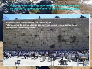 Jerusalém
O templo é concluído
65 d.C.
Revolta dos
judeus contra o
domínio de
Roma
66 d.C 70 d.C
O templo é destruído
Hoje o que resta do segundo templo, é apenas uma parte
de seu muro, conhecido como “O muro das lamentações”.
O muro das lamentações
Os séculos
estão passando...
Judeus orando junto ao muro das lamentações.
Pelo tamanho do muro podemos concluir que o novo templo edificado por
Herodes era realmente grande!
 