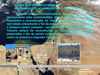 Jerusalém
O templo é concluído
65 d.C.
Revolta dos
judeus contra o
domínio de
Roma
66 d.C 70 d.C
SERÁ QUE O TEMPLO SERÁ
RECONSTRUÍDO NOVAMENTE PELA TERCEIRA VEZ?
Hoje em Israel, a reconstrução do Terceiro Templo é uma
das questões mais controvertidas. Há um grupo que diz não ser
necessária a reconstrução do Templo, enquanto há outra que
tem lutado arduamente a fim de prepararem os móveis, utensílios
e homens santos (cohanin - sacerdotes) a fim de que, quando o
Terceiro templo for reconstruído, os utensílios estejam todos
preparados a fim de serem colocados em seus devidos lugares
como no primeiro e segundo Templos.
O muro das lamentações
Os séculos
estão passando...
 