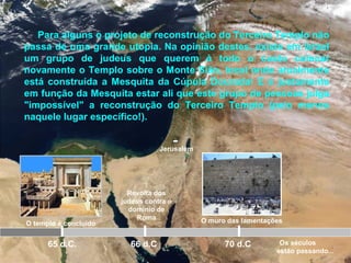 Jerusalém
O templo é concluído
65 d.C.
Revolta dos
judeus contra o
domínio de
Roma
66 d.C 70 d.C
Para alguns o projeto de reconstrução do Terceiro Templo não
passa de uma grande utopia. Na opinião destes, existe em Israel
um grupo de judeus que querem à todo o custo colocar
novamente o Templo sobre o Monte Sião, local onde atualmente
está construída a Mesquita da Cúpula Dourada! E é justamente
em função da Mesquita estar ali que este grupo de pessoas julga
"impossível" a reconstrução do Terceiro Templo (pelo menos
naquele lugar específico!).
O muro das lamentações
Os séculos
estão passando...
 