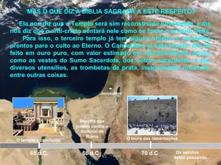 Jerusalém
O templo é concluído
65 d.C.
Revolta dos
judeus contra o
domínio de
Roma
66 d.C 70 d.C
MAS O QUE DIZ A BIBLIA SAGRADA A ESTE RESPEITO?
Ela nos diz que o Templo será sim reconstruído novamente, e até
nos diz que o anti-cristo sentará nele como se fosse o próprio Deus.
Para isso, o terceiro templo já tem alguns objetos e utensílios
prontos para o culto ao Eterno. O Candelabro já está pronto. Ele foi
feito em ouro puro, com valor estimado em U$2.000.000,00. Assim
como as vestes do Sumo Sacerdote, dos outros sacerdotes, a pia,
diversos utensílios, as trombetas de prata, instrumentos musicais,
entre outras coisas.
O muro das lamentações
Os séculos
estão passando...
 