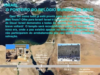 Jerusalém
O templo é concluído
65 d.C.
Revolta dos
judeus contra o
domínio de
Roma
66 d.C 70 d.C
ISRAEL:
O PONTEIRO DO RELÓGIO MUNDIAL DE DEUS
Quer ver como tudo já está pronto para os acontecimentos dos
dias finais? Olhe para Israel! Israel é o ponteiro do relógio mundial
de Deus! Israel demonstra a todas as nações que o seu Deus em
breve voltará! O templo será reconstruído e então se iniciará uma
nova era, onde a paz existirá apenas na lembrança daqueles que
não participarem do arrebatamento por não terem dado crédito à
salvação.
O muro das lamentações
Os séculos
estão passando...
 