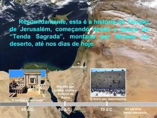 Jerusalém
O templo é concluído
65 d.C.
Revolta dos
judeus contra o
domínio de
Roma
66 d.C 70 d.C
Resumidamente, esta é a história do Templo
de Jerusalém, começando desde a época da
“Tenda Sagrada”, montada por Moisés no
deserto, até nos dias de hoje.
O muro das lamentações
Os séculos
estão passando...
 