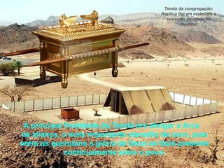 A principal finalidade da Tenda era abrigar a Arca
da aliança, o mais importante utensílio de ouro, pois
entre os querubins a glória de Deus se fazia presente
continuamente entre o povo.
Tenda da congregação:
Réplica fiel em materiais e
tamanho montada no
deserto
 