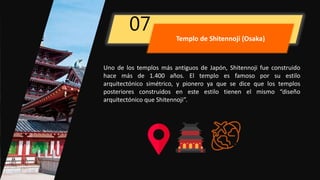 Uno de los templos más antiguos de Japón, Shitennoji fue construido
hace más de 1.400 años. El templo es famoso por su estilo
arquitectónico simétrico, y pionero ya que se dice que los templos
posteriores construidos en este estilo tienen el mismo “diseño
arquitectónico que Shitennoji”.
07
Templo de Shitennoji (Osaka)
 