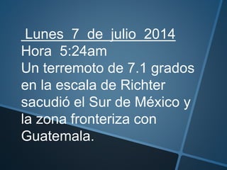 Lunes 7 de julio 2014
Hora 5:24am
Un terremoto de 7.1 grados
en la escala de Richter
sacudió el Sur de México y
la zona fronteriza con
Guatemala.
 