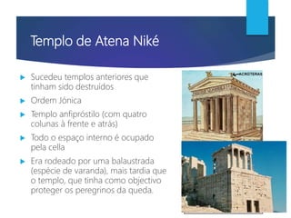 Templo de Atena Niké
 Sucedeu templos anteriores que
tinham sido destruídos
 Ordem Jónica
 Templo anfipróstilo (com quatro
colunas à frente e atrás)
 Todo o espaço interno é ocupado
pela cella
 Era rodeado por uma balaustrada
(espécie de varanda), mais tardia que
o templo, que tinha como objectivo
proteger os peregrinos da queda.
 