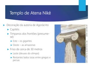 Templo de Atena Niké
 Decoração da autoria de Agorácrito
 Capitéis
 Tímpanos dos frontões (presume-
se):
 Este – os gigantes
 Oeste – as amazonas
 Friso de cerca de 30 metros
 Leste (deuses do olimpo)
 Restantes lados lutas entre gregos e
persas
 