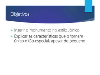 Objetivos
 Inserir o monumento no estilo Jónico
 Explicar as características que o tornam
único e tão especial, apesar de pequeno
 