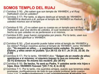 SOMOS TEMPLO DEL RUAJ
(1 Corintios 3:16) ¿No saben que son templo de YAHWEH, y el Ruaj
   HaKodesh vive en ustedes?
(1 Corintios 3:17) Por tanto, si alguno destruye el templo de YAHWEH;
   YAHWEH le destruirá a él, porque el templo de YAHWEH es Kadosh, y
   ustedes mismos son el templo.

(1 Corintios 6:19) ¿O no saben que su cuerpo es un templo para el Ruaj
   HaKodesh, que vive dentro de ustedes, el cual recibieron de YAHWEH? El
   hecho es que ustedes no se pertenecen a sí mismos,
(1 Corintios 6:20) pues fueron comprados por precio. Por lo tanto, usen sus
   cuerpos para glorificar a YAHWEH.

(2 Corintios 6:16) ¿Qué acuerdo puede haber entre el templo de YAHWEH y
   los ídolos? Porque nosotros somos el templo de YAHWEH, como YAHWEH
   dijo: "Yo moraré en ellos,.... y caminaré entre ustedes. Yo seré su
   Elohim, y ellos serán mi pueblo."[Le 26:12; Ex 6:7; Je 31:33, 32:38, Os
   2:23]
(2 Corintios 6:17) Por lo tanto, YAHWEH dice: "Salgan de en medio de ellos;
   apártense a sí mismos; ni siquiera toquen lo que es inmundo. [Is
   52:11] Entonces Yo mismo los recibiré. [Ez 20:41]
(2 Corintios 6:18) De hecho, Yo seré su Padre, Y ustedes serán mis hijos e
   hijas. Dice YAHWEH-Tzavaot."[2S 7:14, 8; Is 43:6]
(2 Corintios 7:1) Por lo tanto, mis queridos amigos, puesto que tenemos estas
   promesas, purifiquémonos de todo lo que pueda profanar tanto cuerpo
 