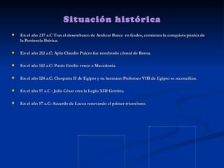 Situación histórica En el año 237 a.C Tras el desembarco de Amlicar Barca  en Gades, comienza la conquista púnica de la Península Ibérica.  En el año 212 a.C: Apio Claudio Pulcro fue nombrado cónsul de Roma. En el año 142 a.C: Paulo Emilio vence a Macedonia. En el año 124 a.C: Cleopatra II de Egipto y su hermano Ptolomeo VIII de Egipto se reconcilian . En el año 57 a.C : Julio César crea la Legio XIII Gemina .  En el año 57 a.C: Acuerdo de Lucca renovando el primer triunvirato.  