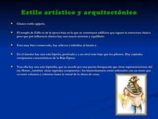 Estilo artístico y arquitectónico Clásico estilo egipcio. El templo de Edfú es de la época baja   en la que se construyen edificios que siguen la estructura clásica pero que por influencia clásica hay una mayor armonía y equilibrio.  Está muy bien conservado, hay relieves ( referidos al faraón ). En el interior hay una sala hípetra, porticada y a un nivel más bajo que los pilonos. Hay capitales compuestos característicos de la Baja Época. Tras ella hay una sala hipóstila, que se accede por una puerta franqueada que tiene representaciones del rey Horus , también  tiene capitales compuestos : los intercolumnios están rellenados con un muro que va entre columna y columna hasta la mitad de la altura de estas. 