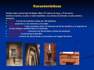 Características Templo mejor conservado de Egipto. Mide 137 metros de long. y 79 de ancho. Contiene el pilono, el patio, 2 salas hipóstilas, una cámara de ofrendas, la sala central y  santuario. Pilono:  2 torres de 4 plantas unidas por 145 peldaños. Patio:  espacioso y con columnas a los lados. Salas hipóstilas:  1 sala ( pronaos ) tiene 12 columnas de forma simétrica y la segunda es la más antigua y también tiene 12 columnas. Cámara de ofrendas:  comunica con las terrazas a través de escaleras. Sala central:  se encuentra el dios Min. Santuario:  4 metros de altura donde se encuentra una imagen de Horus. 