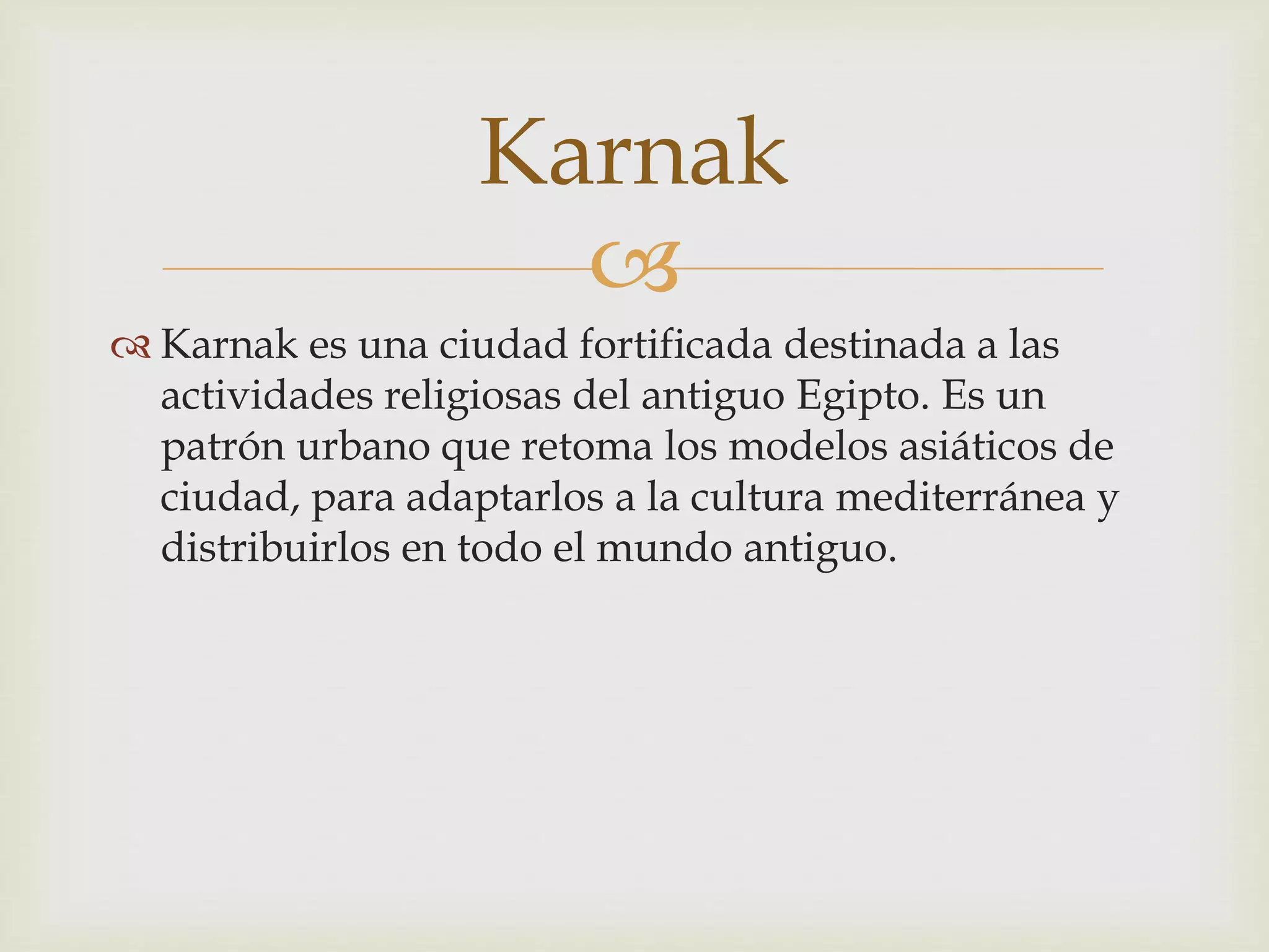 
Karnak es una ciudad fortificada destinada a las
actividades religiosas del antiguo Egipto. Es un
patrón urbano que retoma los modelos asiáticos de
ciudad, para adaptarlos a la cultura mediterránea y
distribuirlos en todo el mundo antiguo.
Karnak