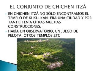  EN CHICHEN ITZÁ NO SÓLO ENCONTRAMOS EL
TEMPLO DE KUKULKÁN. ERA UNA CIUDAD Y POR
TANTO TENÍA OTRAS MUCHAS
CONSTRUCCIONES.
 HABÍA UN OBSERVATORIO, UN JUEGO DE
PELOTA, OTROS TEMPLOS,ETC
 