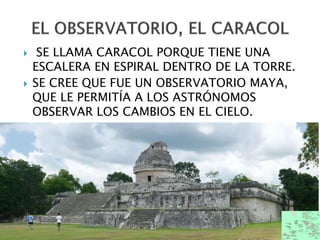  SE LLAMA CARACOL PORQUE TIENE UNA
ESCALERA EN ESPIRAL DENTRO DE LA TORRE.
 SE CREE QUE FUE UN OBSERVATORIO MAYA,
QUE LE PERMITÍA A LOS ASTRÓNOMOS
OBSERVAR LOS CAMBIOS EN EL CIELO.
 