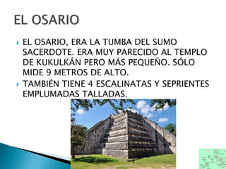  EL OSARIO, ERA LA TUMBA DEL SUMO
SACERDOTE. ERA MUY PARECIDO AL TEMPLO
DE KUKULKÁN PERO MÁS PEQUEÑO. SÓLO
MIDE 9 METROS DE ALTO.
 TAMBIÉN TIENE 4 ESCALINATAS Y SEPRIENTES
EMPLUMADAS TALLADAS.
 