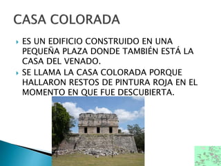  ES UN EDIFICIO CONSTRUIDO EN UNA
PEQUEÑA PLAZA DONDE TAMBIÉN ESTÁ LA
CASA DEL VENADO.
 SE LLAMA LA CASA COLORADA PORQUE
HALLARON RESTOS DE PINTURA ROJA EN EL
MOMENTO EN QUE FUE DESCUBIERTA.
 