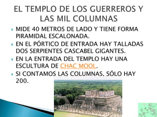  MIDE 40 METROS DE LADO Y TIENE FORMA
PIRAMIDAL ESCALONADA.
 EN EL PÓRTICO DE ENTRADA HAY TALLADAS
DOS SERPIENTES CASCABEL GIGANTES.
 EN LA ENTRADA DEL TEMPLO HAY UNA
ESCULTURA DE CHAC MOOL.
 SI CONTAMOS LAS COLUMNAS, SÓLO HAY
200.
 