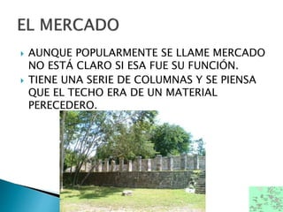  AUNQUE POPULARMENTE SE LLAME MERCADO
NO ESTÁ CLARO SI ESA FUE SU FUNCIÓN.
 TIENE UNA SERIE DE COLUMNAS Y SE PIENSA
QUE EL TECHO ERA DE UN MATERIAL
PERECEDERO.
 