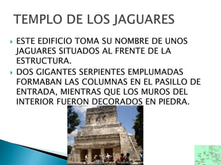  ESTE EDIFICIO TOMA SU NOMBRE DE UNOS
JAGUARES SITUADOS AL FRENTE DE LA
ESTRUCTURA.
 DOS GIGANTES SERPIENTES EMPLUMADAS
FORMABAN LAS COLUMNAS EN EL PASILLO DE
ENTRADA, MIENTRAS QUE LOS MUROS DEL
INTERIOR FUERON DECORADOS EN PIEDRA.
 