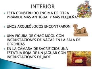  ESTÁ CONSTRUIDO ENCIMA DE OTRA
PIRÁMIDE MÁS ANTIGUA, Y MÁS PEQUEÑA.
 UNOS ARQUEÓLOGOS ENCONTRARON:
 UNA FIGURA DE CHAC MOOL CON
INCRUSTACIONES DE NÁCAR EN LA SALA DE
OFRENDAS
 EN LA CÁMARA DE SACRIFICIOS UNA
ESTATUA ROJA DE UN JAGUAR CON
INCRUSTACIONES DE JADE
 