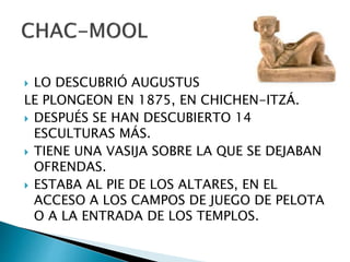  LO DESCUBRIÓ AUGUSTUS
LE PLONGEON EN 1875, EN CHICHEN-ITZÁ.
 DESPUÉS SE HAN DESCUBIERTO 14
ESCULTURAS MÁS.
 TIENE UNA VASIJA SOBRE LA QUE SE DEJABAN
OFRENDAS.
 ESTABA AL PIE DE LOS ALTARES, EN EL
ACCESO A LOS CAMPOS DE JUEGO DE PELOTA
O A LA ENTRADA DE LOS TEMPLOS.
 