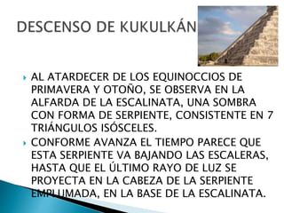  AL ATARDECER DE LOS EQUINOCCIOS DE
PRIMAVERA Y OTOÑO, SE OBSERVA EN LA
ALFARDA DE LA ESCALINATA, UNA SOMBRA
CON FORMA DE SERPIENTE, CONSISTENTE EN 7
TRIÁNGULOS ISÓSCELES.
 CONFORME AVANZA EL TIEMPO PARECE QUE
ESTA SERPIENTE VA BAJANDO LAS ESCALERAS,
HASTA QUE EL ÚLTIMO RAYO DE LUZ SE
PROYECTA EN LA CABEZA DE LA SERPIENTE
EMPLUMADA, EN LA BASE DE LA ESCALINATA.
 