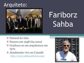 Arquiteto:

                                    Fariborz
                                     Sahba
  Natural do Irão
  Nasceu em 1948 (64 anos)
  Graduou-se em arquitetura em
   1972
  Atualmente vive no Canadá
   http://www.sahbaarchitect.com/
 