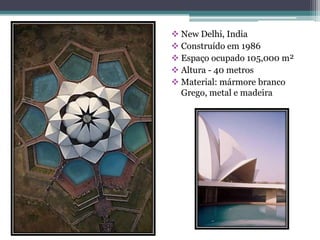  New Delhi, India
 Construído em 1986
 Espaço ocupado 105,000 m²
 Altura - 40 metros
 Material: mármore branco
  Grego, metal e madeira
 