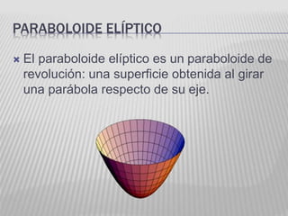 PARABOLOIDE ELÍPTICO 
 El paraboloide elíptico es un paraboloide de 
revolución: una superficie obtenida al girar 
una parábola respecto de su eje. 
 