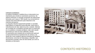 CONTEXTO HISTÓRICO
CONTEXTO ECONÓMICO:
La política monetaria y crediticia fue un instrumento muy
importante para orientar el crecimiento económico. Se
observó entonces un marcado incremento de instituciones
bancarias, por lo que en 1945 resultó muy conveniente la
creación del Centro Bancario para relacionar a los
miembros del gremio.
La pequeña industria experimentó también un sensible
auge debido a la segunda Guerra Mundial, sobre todo la
manufacturera de ropa, tejido de punto y calzado. Además
de la ventaja de un excelente mercado para su producción
en el occidente y noroeste de México, este rubro resultó
favorecido por mano de obra calificada y barata.
El crecimiento de la industria de la construcción estimuló
consecuentemente las explotaciones de cantera y cal,
dando pie a que surgieran algunas empresas de regulares
dimensiones, como las de Huescalapa y Zapotiltic, que
aprovecharon también mano de obra barata, así como la
carretera y el ferrocarril.
 